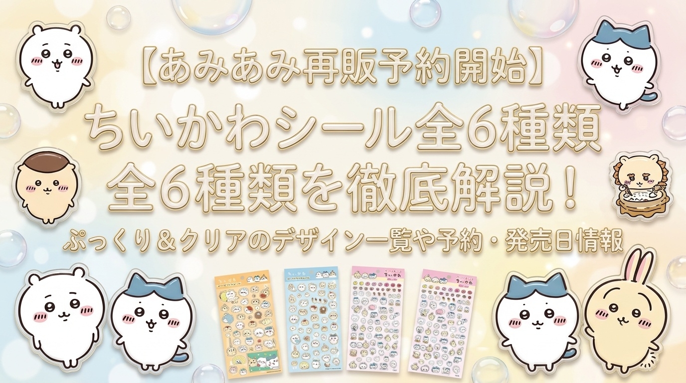 【あみあみ再販予約開始】ちいかわシール全6種類を徹底解説!ぷっくり&クリアのデザイン一覧や予約・発売日情報