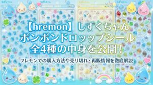 【hremon】しずくちゃんボンボンドロップシール全4種の中身を公開！フレモンでの購入方法や売り切れ・再販情報を徹底解説